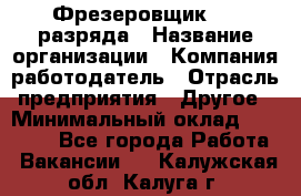 Фрезеровщик 3-6 разряда › Название организации ­ Компания-работодатель › Отрасль предприятия ­ Другое › Минимальный оклад ­ 58 000 - Все города Работа » Вакансии   . Калужская обл.,Калуга г.